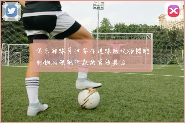 俱乐部球员世界杯进球助攻榜揭晓利物浦领跑阿森纳紧随其后