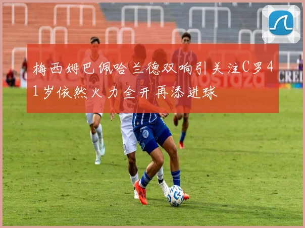 梅西姆巴佩哈兰德双响引关注C罗41岁依然火力全开再添进球