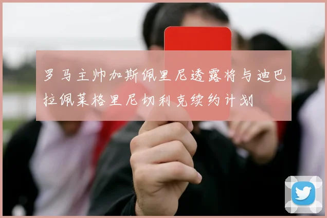 罗马主帅加斯佩里尼透露将与迪巴拉佩莱格里尼切利克续约计划