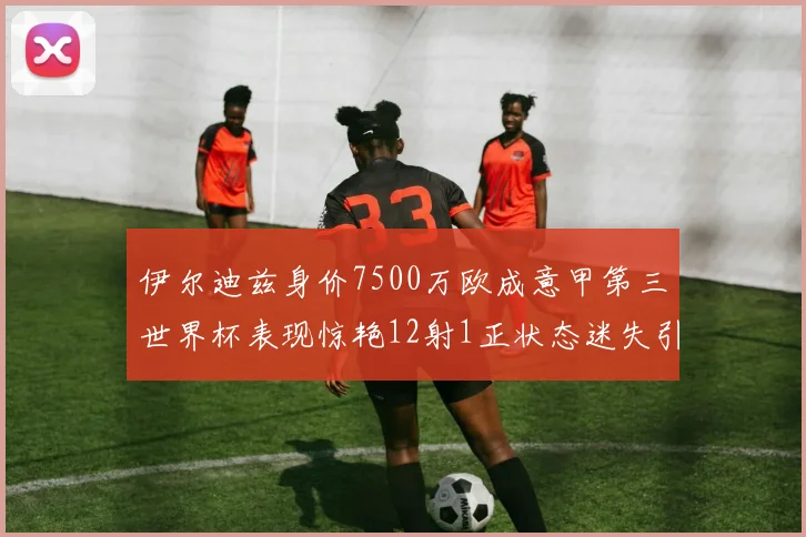 伊尔迪兹身价7500万欧成意甲第三世界杯表现惊艳12射1正状态迷失引发关注