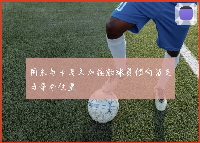 国米与卡马文加接触球员倾向留皇马争夺位置