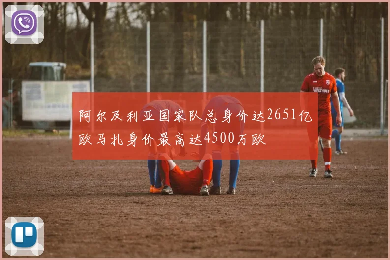 阿尔及利亚国家队总身价达2651亿欧马扎身价最高达4500万欧
