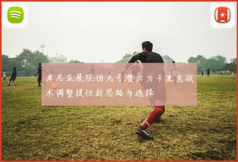 库尼亚展现伪九号潜力为卡里克战术调整提供新思路与选择