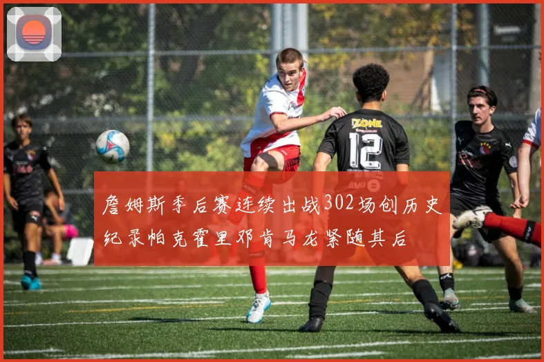 詹姆斯季后赛连续出战302场创历史纪录帕克霍里邓肯马龙紧随其后