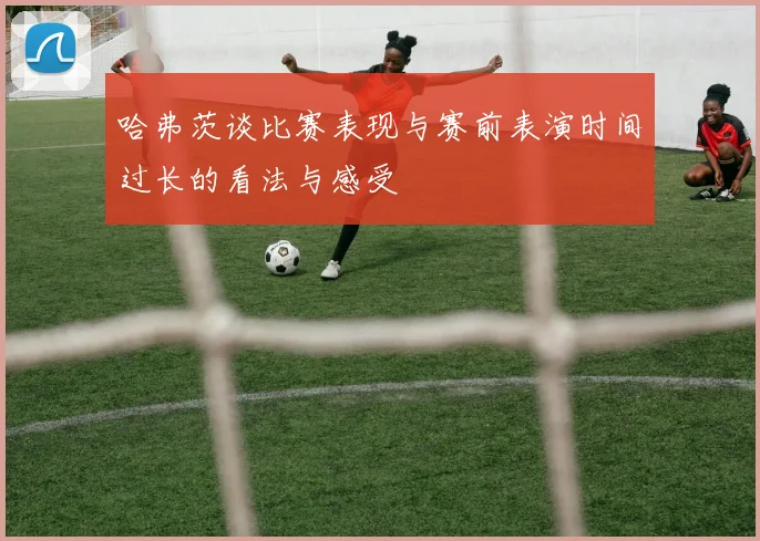 哈弗茨谈比赛表现与赛前表演时间过长的看法与感受