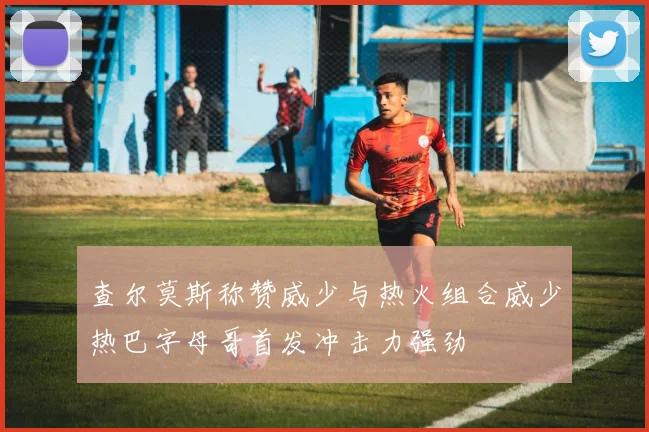 查尔莫斯称赞威少与热火组合威少热巴字母哥首发冲击力强劲