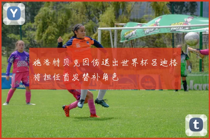 施洛特贝克因伤退出世界杯吕迪格将担任首发替补角色