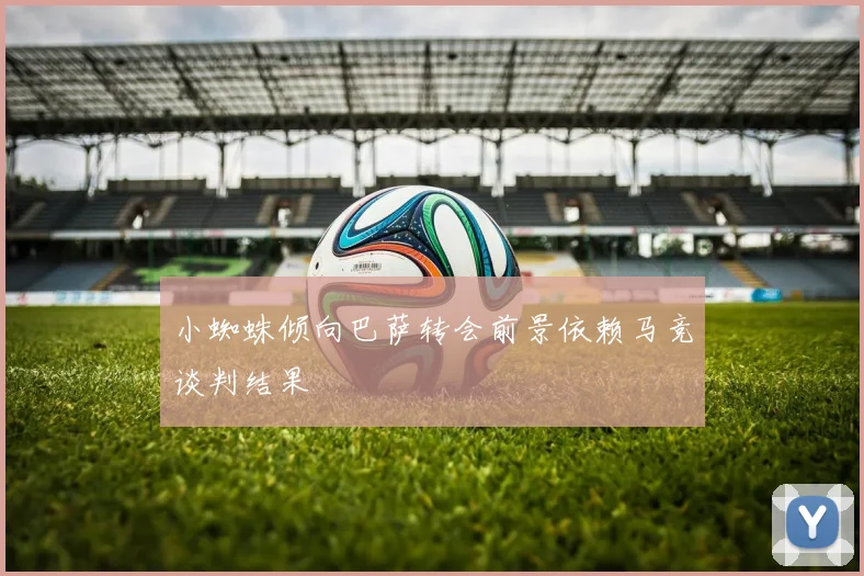 小蜘蛛倾向巴萨转会前景依赖马竞谈判结果