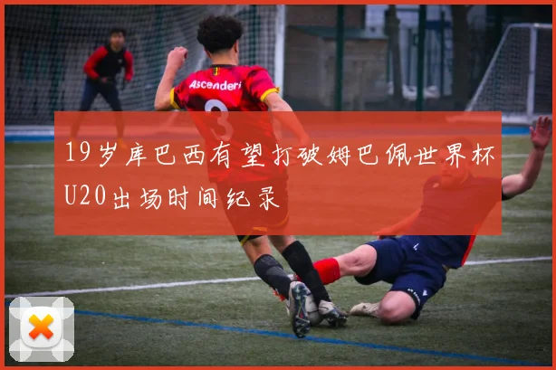 19岁库巴西有望打破姆巴佩世界杯U20出场时间纪录