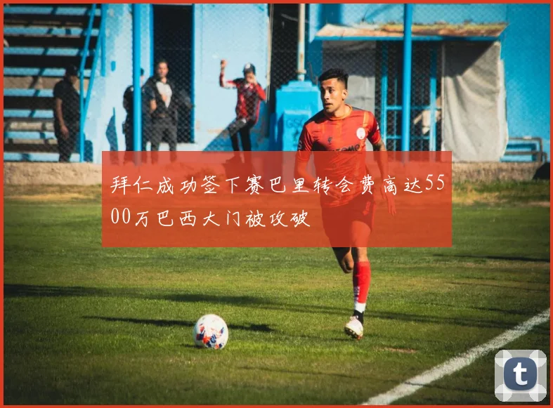 拜仁成功签下赛巴里转会费高达5500万巴西大门被攻破