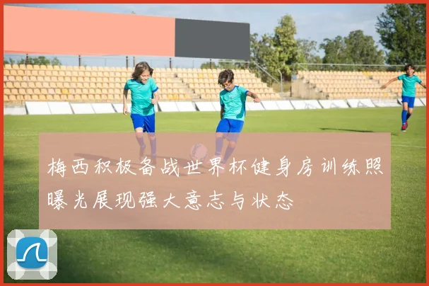 梅西积极备战世界杯健身房训练照曝光展现强大意志与状态